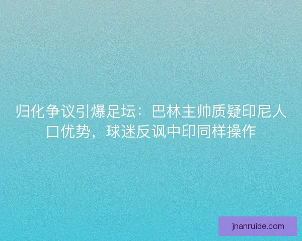 归化争议引爆足坛：巴林主帅质疑印尼人口优势，球迷反讽中印同样操作